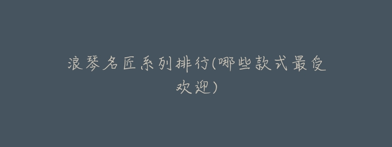 浪琴名匠系列排行(哪些款式最受欢迎)-名表号 浪琴名匠系列排行(哪些款式最受欢迎)