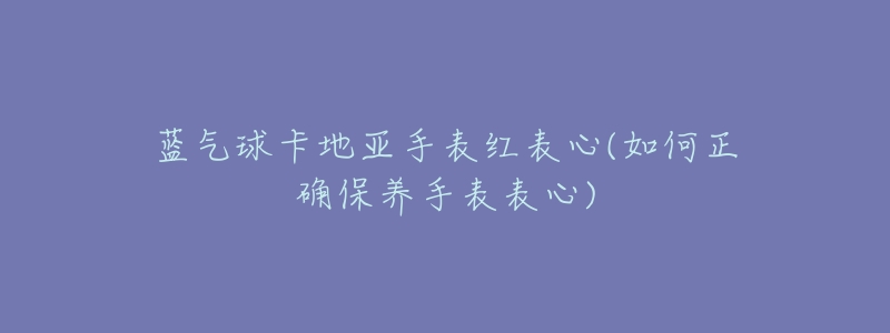 蓝气球卡地亚手表红表心(如何正确保养手表表心)-名表号 蓝气球卡地亚手表红表心(如何正确保养手表表心)