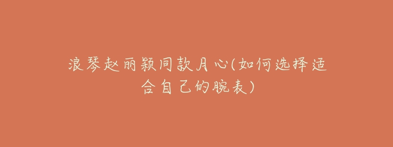 浪琴赵丽颖同款月心(如何选择适合自己的腕表)