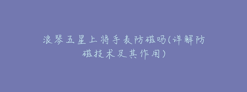 浪琴五星上将手表防磁吗(详解防磁技术及其作用)-名表号 浪琴五星上将手表防磁吗(详解防磁技术及其作用)