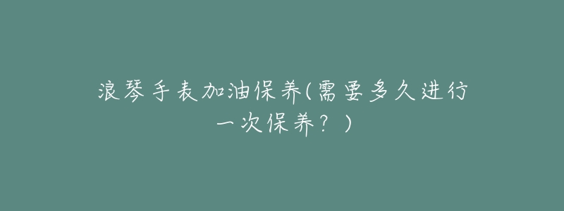浪琴手表加油保养(需要多久进行一次保养？)
