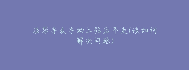 浪琴手表手动上弦后不走(该如何解决问题)-名表号 浪琴手表手动上弦后不走(该如何解决问题)