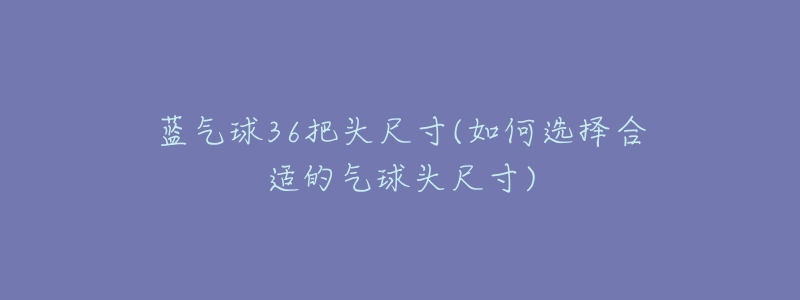 蓝气球36把头尺寸(如何选择合适的气球头尺寸)-名表号 蓝气球36把头尺寸(如何选择合适的气球头尺寸)