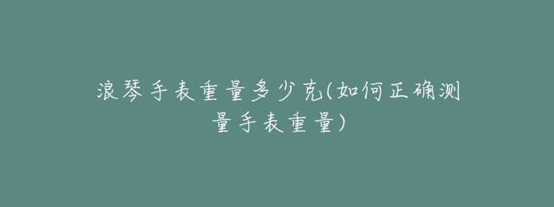 浪琴手表重量多少克(如何正确测量手表重量)-名表号 浪琴手表重量多少克(如何正确测量手表重量)