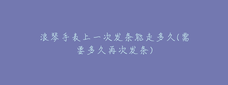 浪琴手表上一次发条能走多久(需要多久再次发条)-名表号 浪琴手表上一次发条能走多久(需要多久再次发条)