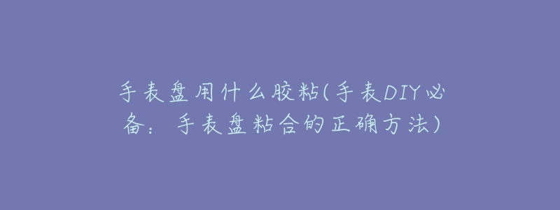 手表盘用什么胶粘(手表DIY必备:手表盘粘合的正确方法)-名表号 手表盘用什么胶粘(手表DIY必备:手表盘粘合的正确方法)