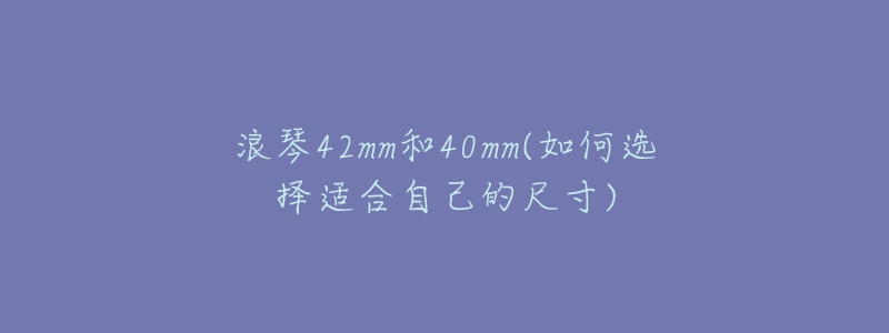 浪琴42mm和40mm(如何选择适合自己的尺寸)-名表号 浪琴42mm和40mm(如何选择适合自己的尺寸)