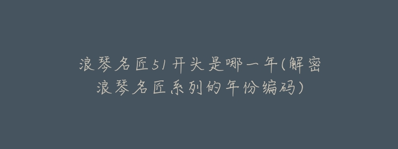 浪琴名匠51开头是哪一年(解密浪琴名匠系列的年份编码)-名表号 浪琴名匠51开头是哪一年(解密浪琴名匠系列的年份编码)