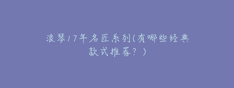 浪琴17年名匠系列(有哪些经典款式推荐?)-名表号 浪琴17年名匠系列(有哪些经典款式推荐?)