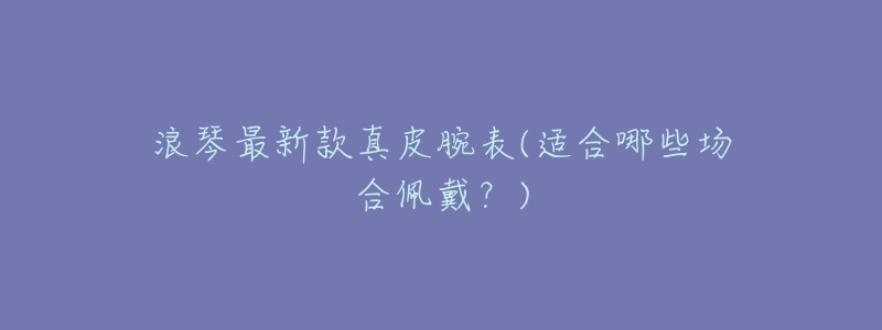 浪琴最新款真皮腕表(适合哪些场合佩戴?)-名表号 浪琴最新款真皮腕表(适合哪些场合佩戴?)