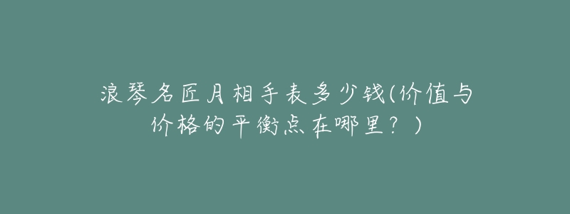 浪琴名匠月相手表多少钱(价值与价格的平衡点在哪里?)-名表号 浪琴名匠月相手表多少钱(价值与价格的平衡点在哪里?)