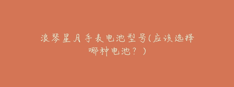 浪琴星月手表电池型号(应该选择哪种电池?)-名表号 浪琴星月手表电池型号(应该选择哪种电池?)