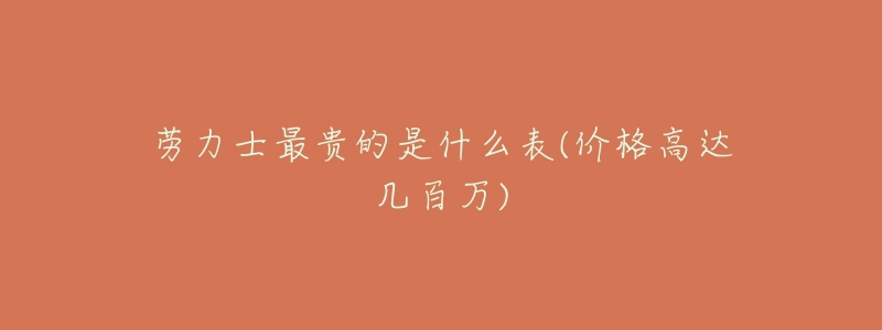 劳力士最贵的是什么表(价格高达几百万)-名表号 劳力士最贵的是什么表(价格高达几百万)