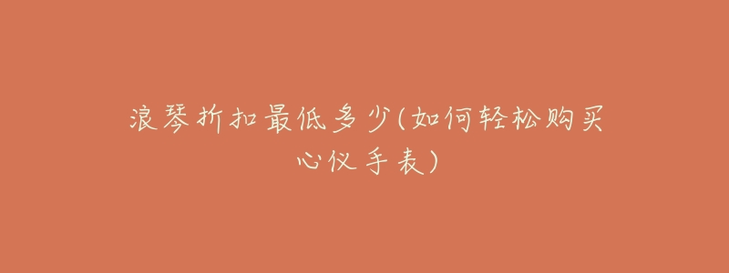 浪琴折扣最低多少(如何轻松购买心仪手表)-名表号 浪琴折扣最低多少(如何轻松购买心仪手表)