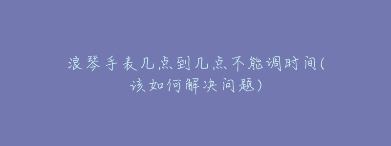 浪琴手表几点到几点不能调时间(该如何解决问题)-名表号 浪琴手表几点到几点不能调时间(该如何解决问题)