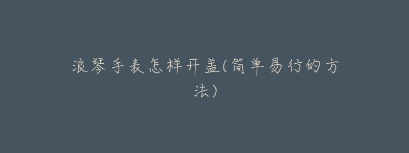 浪琴手表怎样开盖(简单易行的方法)-名表号 浪琴手表怎样开盖(简单易行的方法)