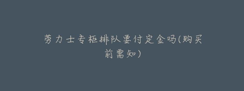劳力士专柜排队要付定金吗(购买前需知)-名表号 劳力士专柜排队要付定金吗(购买前需知)