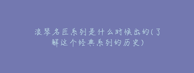 浪琴名匠系列是什么时候出的(了解这个经典系列的历史)-名表号 浪琴名匠系列是什么时候出的(了解这个经典系列的历史)