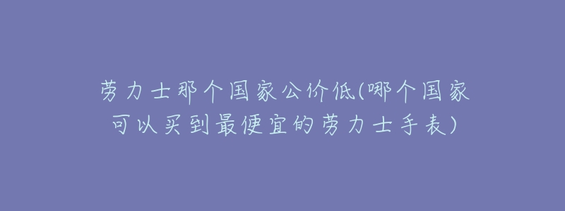 劳力士那个国家公价低(哪个国家可以买到最便宜的劳力士手表)-名表号 劳力士那个国家公价低(哪个国家可以买到最便宜的劳力士手表)