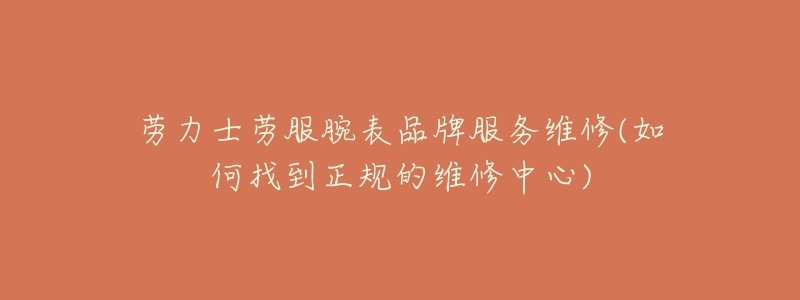 劳力士劳服腕表品牌服务维修(如何找到正规的维修中心)-名表号 劳力士劳服腕表品牌服务维修(如何找到正规的维修中心)
