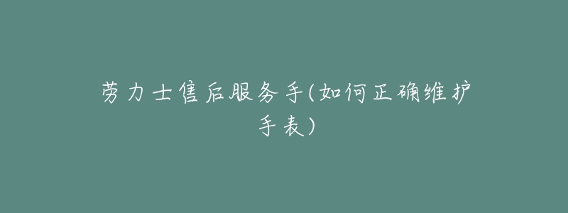 劳力士售后服务手(如何正确维护手表)-名表号 劳力士售后服务手(如何正确维护手表)