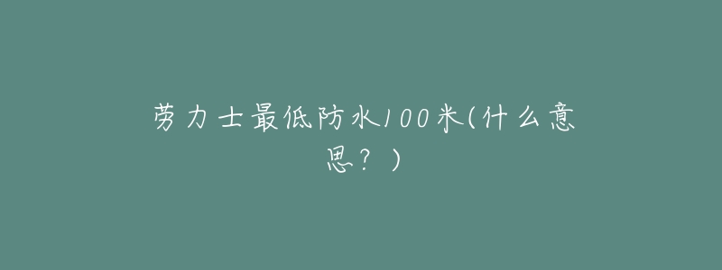 劳力士最低防水100米(什么意思?)-名表号 劳力士最低防水100米(什么意思?)