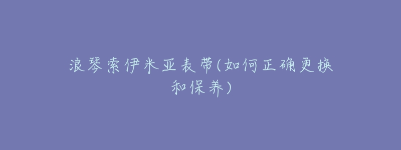 浪琴索伊米亚表带(如何正确更换和保养)-名表号 浪琴索伊米亚表带(如何正确更换和保养)