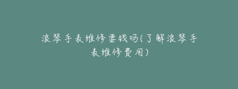 浪琴手表维修要钱吗(了解浪琴手表维修费用)-名表号 浪琴手表维修要钱吗(了解浪琴手表维修费用)