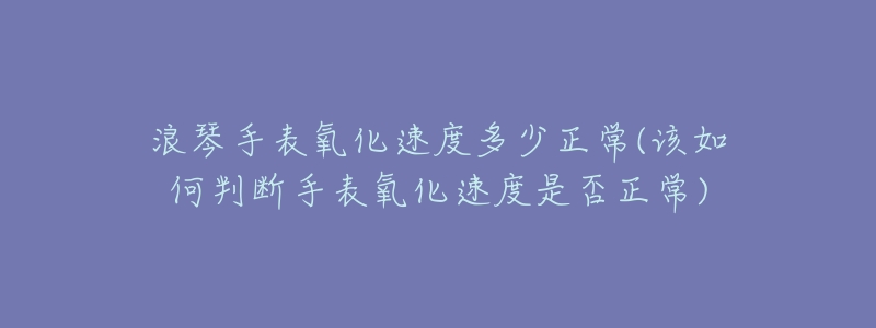 浪琴手表氧化速度多少正常(该如何判断手表氧化速度是否正常)-名表号 浪琴手表氧化速度多少正常(该如何判断手表氧化速度是否正常)