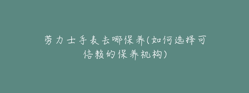 劳力士手表去哪保养(如何选择可信赖的保养机构)-名表号 劳力士手表去哪保养(如何选择可信赖的保养机构)