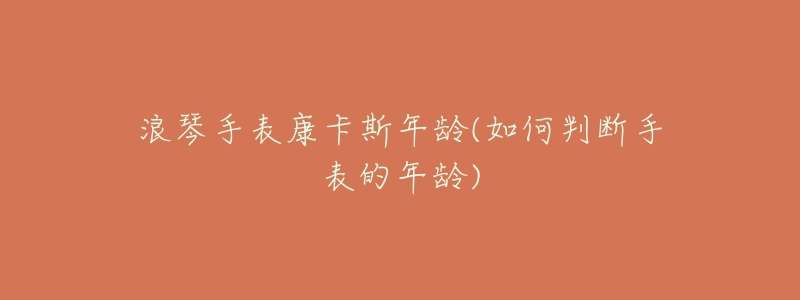 浪琴手表康卡斯年龄(如何判断手表的年龄)-名表号 浪琴手表康卡斯年龄(如何判断手表的年龄)