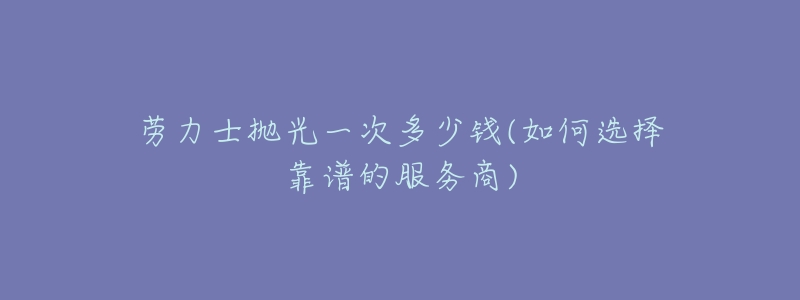 劳力士抛光一次多少钱(如何选择靠谱的服务商)-名表号 劳力士抛光一次多少钱(如何选择靠谱的服务商)