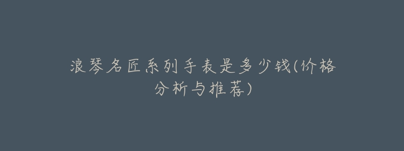 浪琴名匠系列手表是多少钱(价格分析与推荐)-名表号 浪琴名匠系列手表是多少钱(价格分析与推荐)