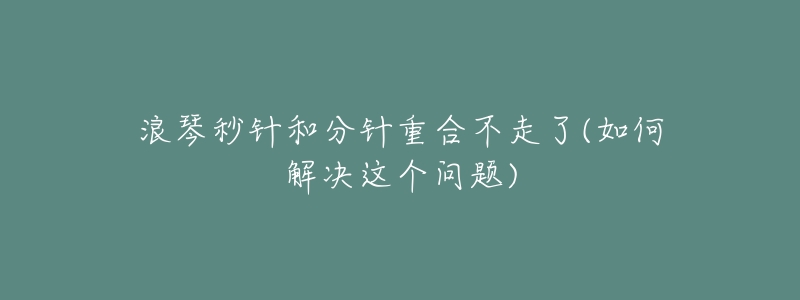浪琴秒针和分针重合不走了(如何解决这个问题)-名表号 浪琴秒针和分针重合不走了(如何解决这个问题)