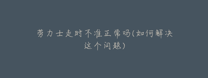 劳力士走时不准正常吗(如何解决这个问题)-名表号 劳力士走时不准正常吗(如何解决这个问题)