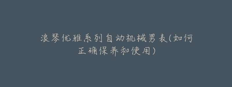 浪琴优雅系列自动机械男表(如何正确保养和使用)-名表号 浪琴优雅系列自动机械男表(如何正确保养和使用)