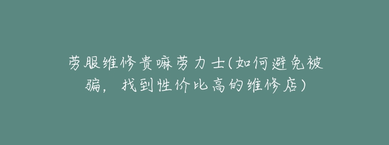 劳服维修贵嘛劳力士(如何避免被骗,找到性价比高的维修店)-名表号 劳服维修贵嘛劳力士(如何避免被骗,找到性价比高的维修店)