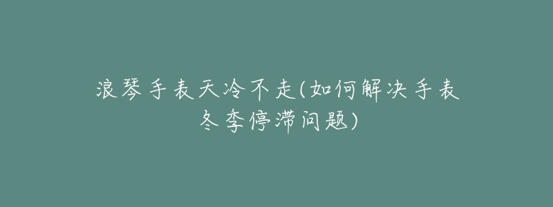 浪琴手表天冷不走(如何解决手表冬季停滞问题)-名表号 浪琴手表天冷不走(如何解决手表冬季停滞问题)