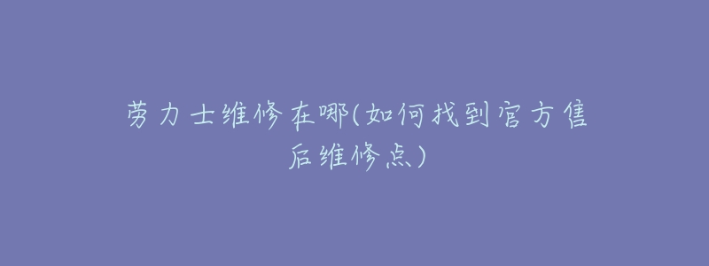 劳力士维修在哪(如何找到官方售后维修点)-名表号 劳力士维修在哪(如何找到官方售后维修点)