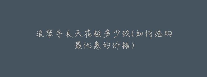 浪琴手表天花板多少钱(如何选购最优惠的价格)-名表号 浪琴手表天花板多少钱(如何选购最优惠的价格)