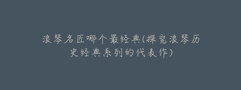 浪琴名匠哪个最经典(探究浪琴历史经典系列的代表作)-名表号 浪琴名匠哪个最经典(探究浪琴历史经典系列的代表作)