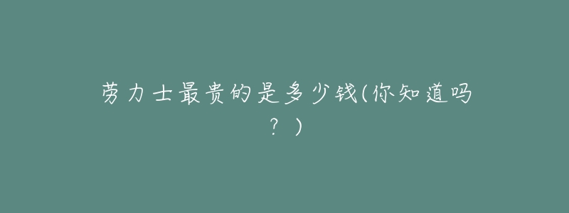 劳力士最贵的是多少钱(你知道吗?)-名表号 劳力士最贵的是多少钱(你知道吗?)