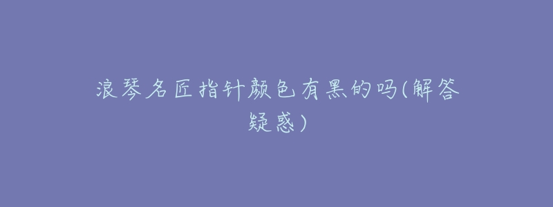 浪琴名匠指针颜色有黑的吗(解答疑惑)-名表号 浪琴名匠指针颜色有黑的吗(解答疑惑)
