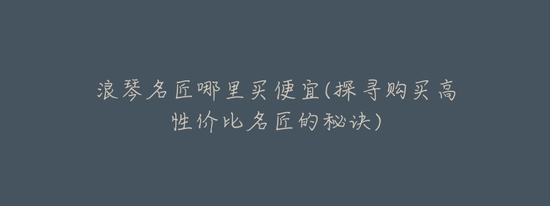 浪琴名匠哪里买便宜(探寻购买高性价比名匠的秘诀)-名表号 浪琴名匠哪里买便宜(探寻购买高性价比名匠的秘诀)