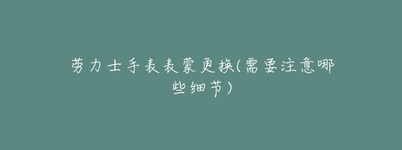 劳力士手表表蒙更换(需要注意哪些细节)-名表号 劳力士手表表蒙更换(需要注意哪些细节)