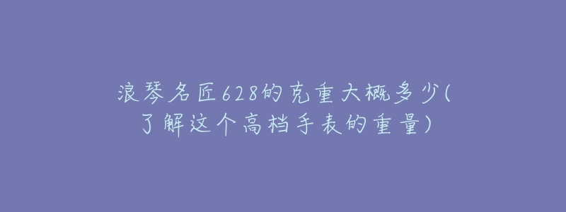 浪琴名匠628的克重大概多少(了解这个高档手表的重量)-名表号 浪琴名匠628的克重大概多少(了解这个高档手表的重量)