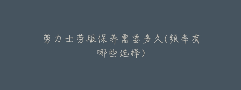 劳力士劳服保养需要多久(频率有哪些选择)-名表号 劳力士劳服保养需要多久(频率有哪些选择)