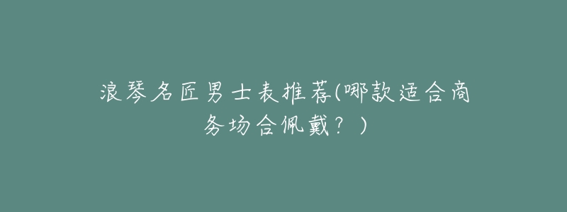 浪琴名匠男士表推荐(哪款适合商务场合佩戴?)-名表号 浪琴名匠男士表推荐(哪款适合商务场合佩戴?)