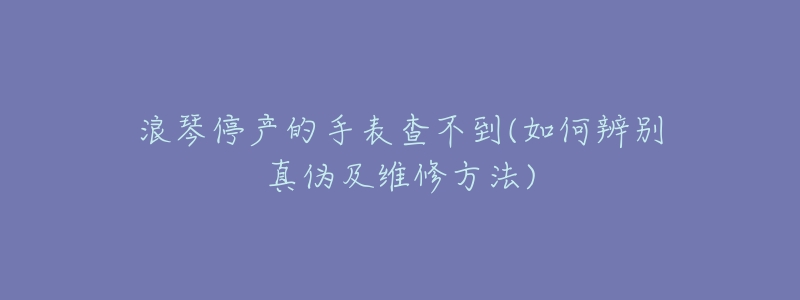 浪琴停产的手表查不到(如何辨别真伪及维修方法)-名表号 浪琴停产的手表查不到(如何辨别真伪及维修方法)