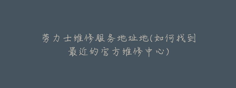 劳力士维修服务地址地(如何找到最近的官方维修中心)-名表号 劳力士维修服务地址地(如何找到最近的官方维修中心)